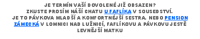 Text Box: JE TERMN VA DOVOLEN JI OBSAZEN?ZKUSTE PROSM N CHATU U FAFLKA V SOUSEDSTV.JE TO PVKOVA MLAD A KOMFORTNJ SESTRA. NEBO PENSION ZMECK V LOMNICI NAD LUNIC, FAFLKOVU A PVKOVU JEST LEVNJ MATKU